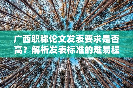 广西职称论文发表要求是否高？解析发表标准的难易程度