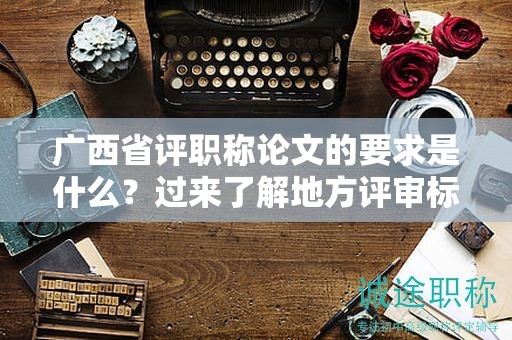 广西省评职称论文的要求是什么？过来了解地方评审标准