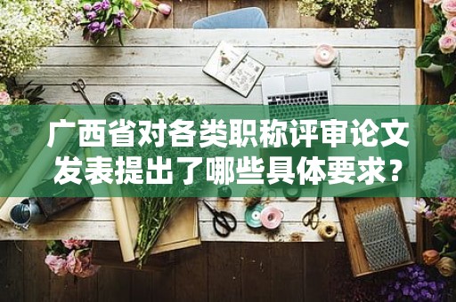 广西省对各类职称评审论文发表提出了哪些具体要求？内容介绍