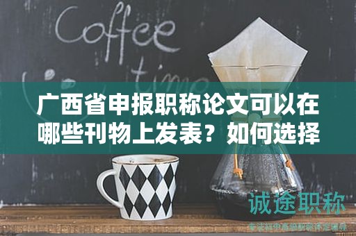 广西省申报职称论文可以在哪些刊物上发表？如何选择合适的期刊？