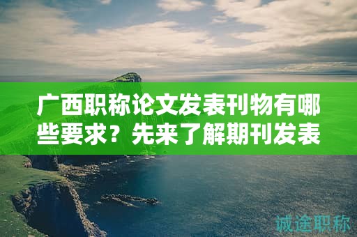 广西职称论文发表刊物有哪些要求？先来了解期刊发表的规范要求