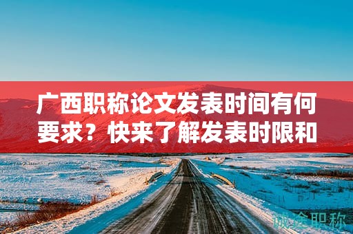广西职称论文发表时间有何要求？快来了解发表时限和截止日期