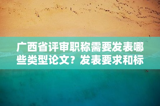 广西省评审职称需要发表哪些类型论文？发表要求和标准解析