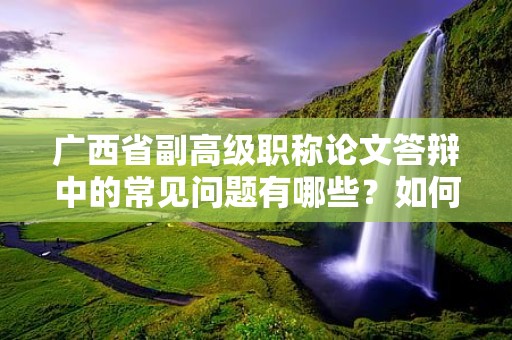 广西省副高级职称论文答辩中的常见问题有哪些？如何准备应对论文答辩？