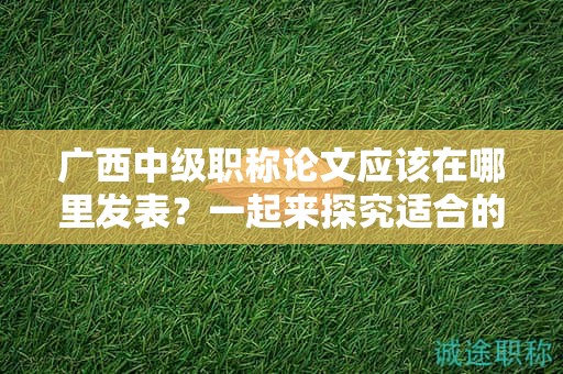 广西中级职称论文应该在哪里发表？一起来探究适合的期刊选择