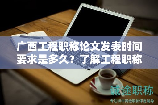 广西工程职称论文发表时间要求是多久？了解工程职称评审的发表时限