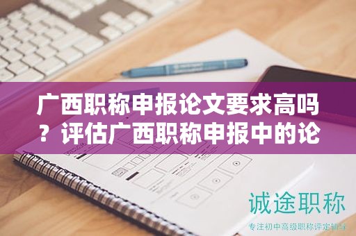 广西职称申报论文要求高吗？评估广西职称申报中的论文要求难度