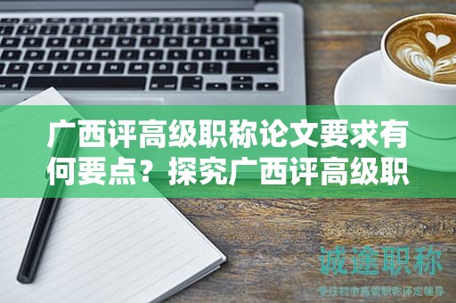 广西评高级职称论文要求有何要点？探究广西评高级职称申报中的论文要求