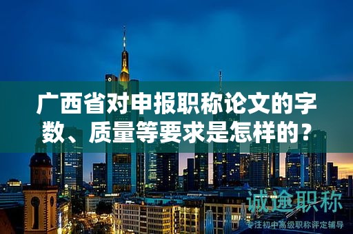 广西省对申报职称论文的字数、质量等要求是怎样的？具体标准解读