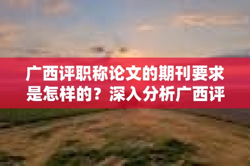 广西评职称论文的期刊要求是怎样的？深入分析广西评职称中的期刊选择要求