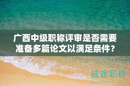 广西中级职称评审是否需要准备多篇论文以满足条件？