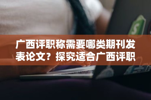 广西评职称需要哪类期刊发表论文？探究适合广西评职称的期刊类型