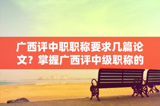 广西评中职职称要求几篇论文？掌握广西评中级职称的论文数量要求