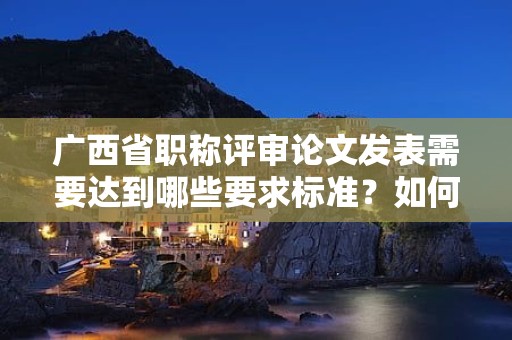 广西省职称评审论文发表需要达到哪些要求标准？如何选择发表期刊？