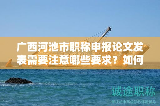 广西河池市职称申报论文发表需要注意哪些要求？如何选择发表期刊？