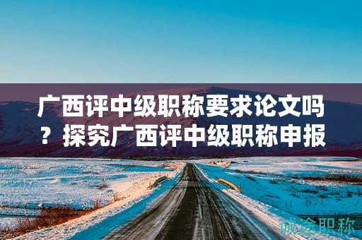 广西评中级职称要求论文吗？探究广西评中级职称申报中是否需要论文