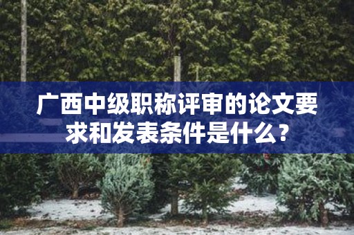 广西中级职称评审的论文要求和发表条件是什么？