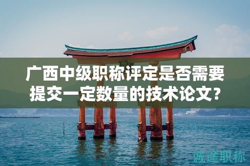 广西中级职称评定是否需要提交一定数量的技术论文？