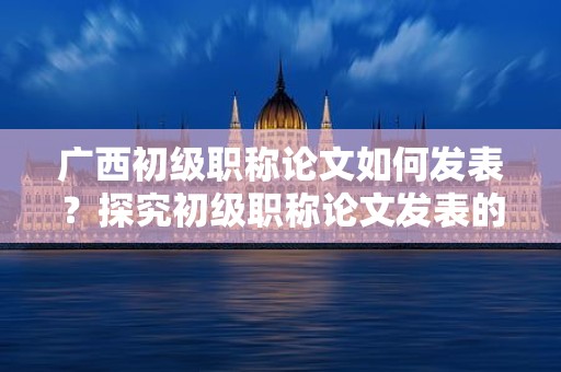 广西初级职称论文如何发表？探究初级职称论文发表的途径