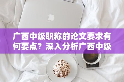 广西中级职称的论文要求有何要点？深入分析广西中级职称申报中的论文要求