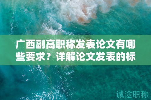 广西副高职称发表论文有哪些要求？详解论文发表的标准