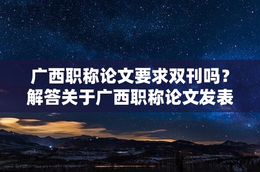 广西职称论文要求双刊吗？解答关于广西职称论文发表是否需要双刊的疑问