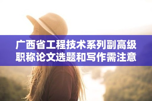 广西省工程技术系列副高级职称论文选题和写作需注意哪些要点？
