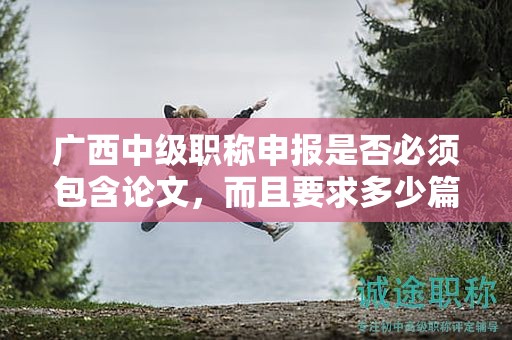 广西中级职称申报是否必须包含论文，而且要求多少篇？