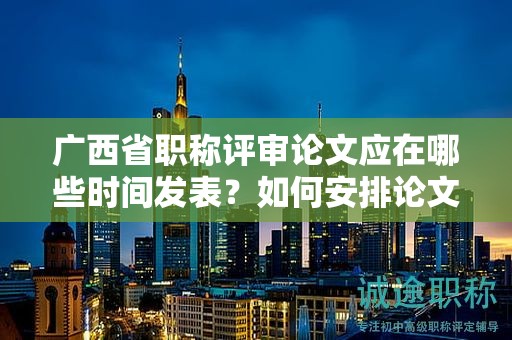广西省职称评审论文应在哪些时间发表？如何安排论文写作进度？