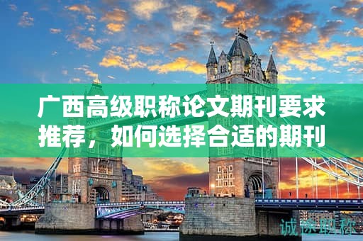 广西高级职称论文期刊要求推荐，如何选择合适的期刊发表？