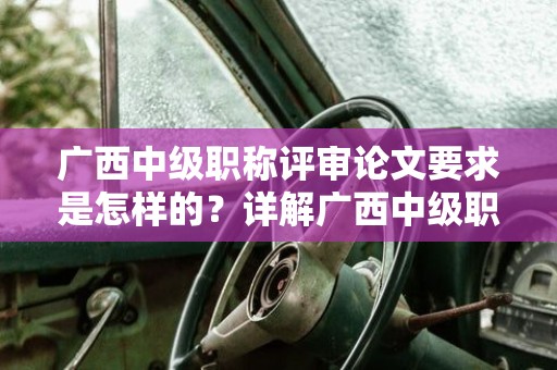 广西中级职称评审论文要求是怎样的？详解广西中级职称评审中的论文要求