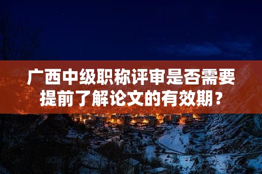 广西中级职称评审是否需要提前了解论文的有效期？