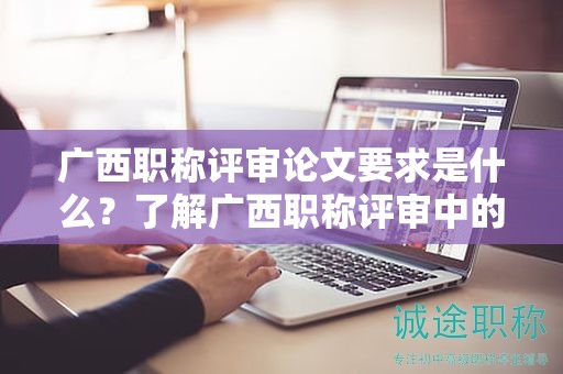 广西职称评审论文要求是什么？了解广西职称评审中的论文要求