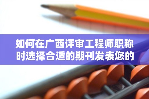 如何在广西评审工程师职称时选择合适的期刊发表您的论文？