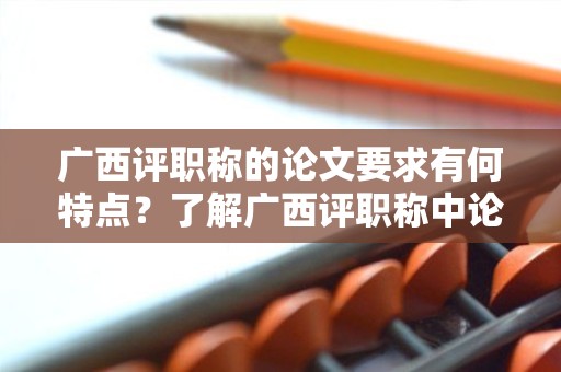 广西评职称的论文要求有何特点？了解广西评职称中论文要求的重点