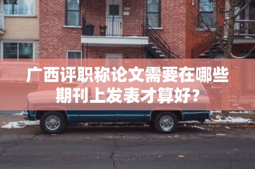 广西评职称论文需要在哪些期刊上发表才算好？
