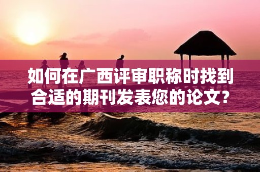 如何在广西评审职称时找到合适的期刊发表您的论文？