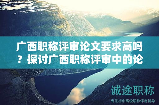 广西职称评审论文要求高吗？探讨广西职称评审中的论文要求难度
