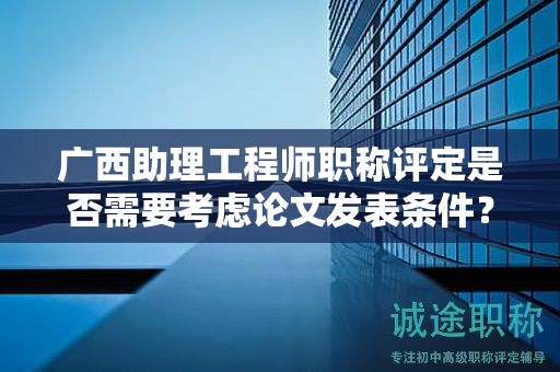 广西助理工程师职称评定是否需要考虑论文发表条件？