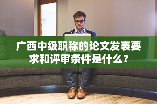 广西中级职称的论文发表要求和评审条件是什么？