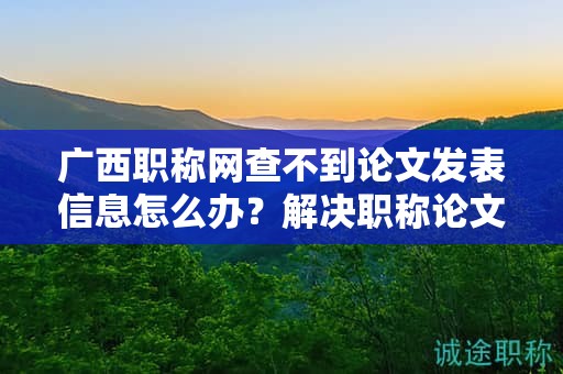 广西职称网查不到论文发表信息怎么办？解决职称论文发表查询问题