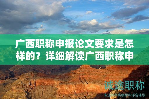 广西职称申报论文要求是怎样的？详细解读广西职称申报中的论文要求