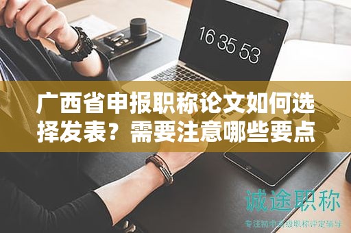 广西省申报职称论文如何选择发表？需要注意哪些要点？