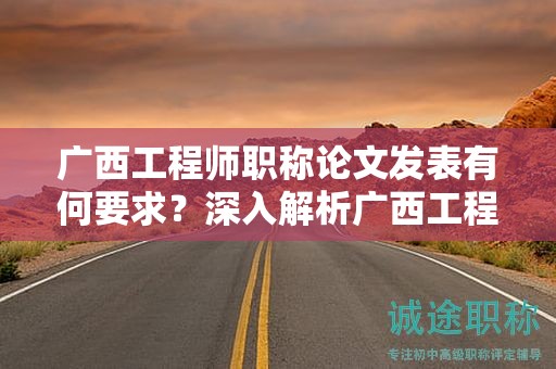 广西工程师职称论文发表有何要求？深入解析广西工程师职称论文发表规定