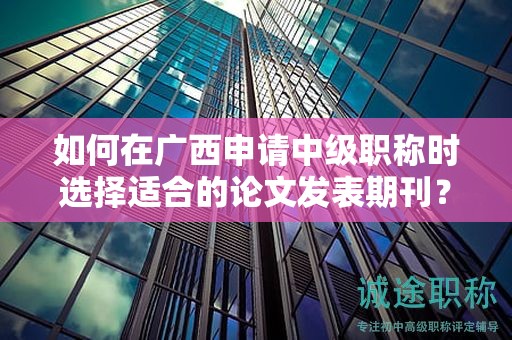 如何在广西申请中级职称时选择适合的论文发表期刊？