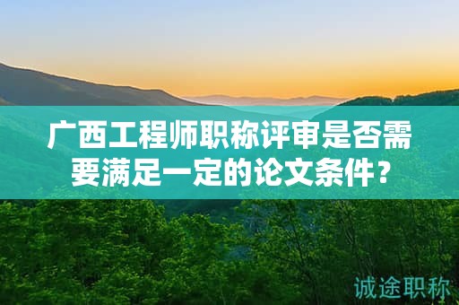 广西工程师职称评审是否需要满足一定的论文条件？