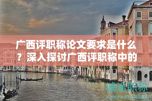 广西评职称论文要求是什么？深入探讨广西评职称中的论文要求