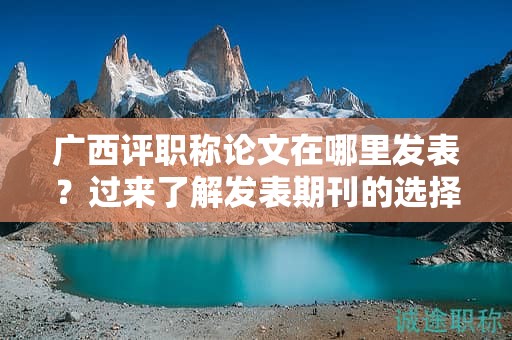 广西评职称论文在哪里发表？过来了解发表期刊的选择和要求