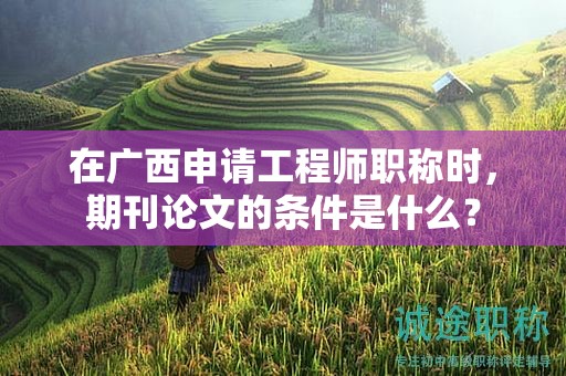 在广西申请工程师职称时，期刊论文的条件是什么？