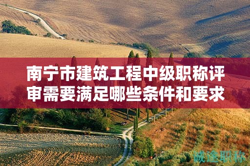 南宁市建筑工程中级职称评审需要满足哪些条件和要求？